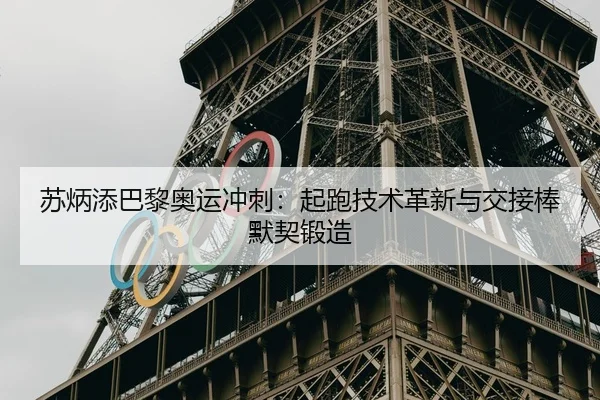 苏炳添巴黎奥运冲刺：起跑技术革新与交接棒默契锻造