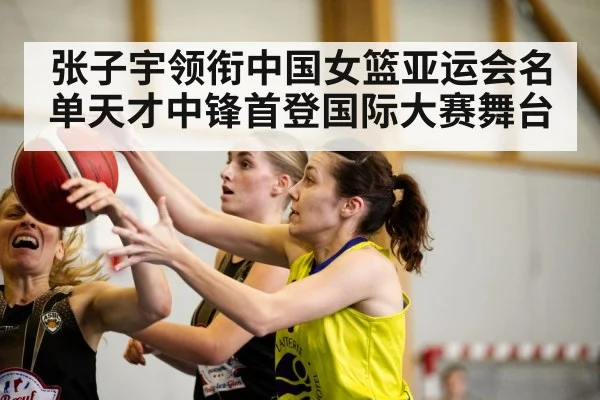 张子宇领衔中国女篮亚运会名单天才中锋首登国际大赛舞台