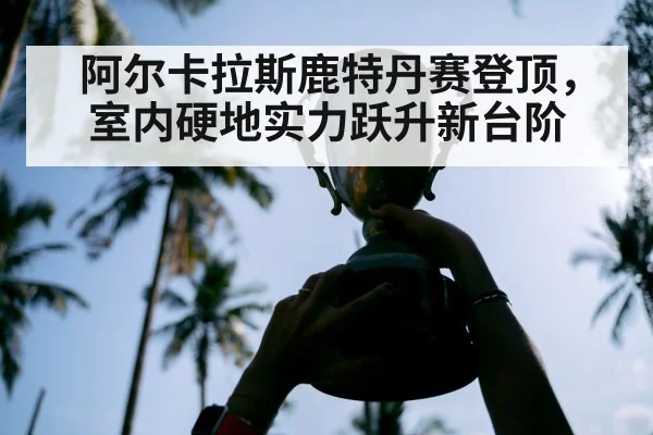 阿尔卡拉斯鹿特丹赛登顶,室内硬地实力跃升新台阶